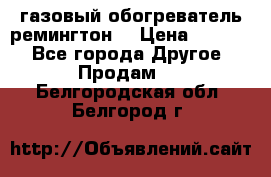 газовый обогреватель ремингтон  › Цена ­ 4 000 - Все города Другое » Продам   . Белгородская обл.,Белгород г.